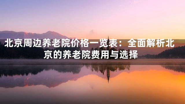 北京周边养老院价格一览表：全面解析北京的养老院费用与选择
