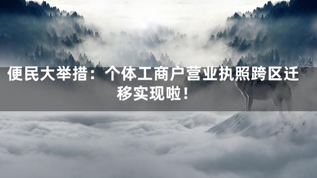 便民大举措：个体工商户营业执照跨区迁移实现啦！