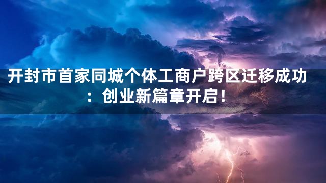 开封市首家同城个体工商户跨区迁移成功：创业新篇章开启！