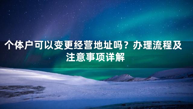 个体户可以变更经营地址吗？办理流程及注意事项详解