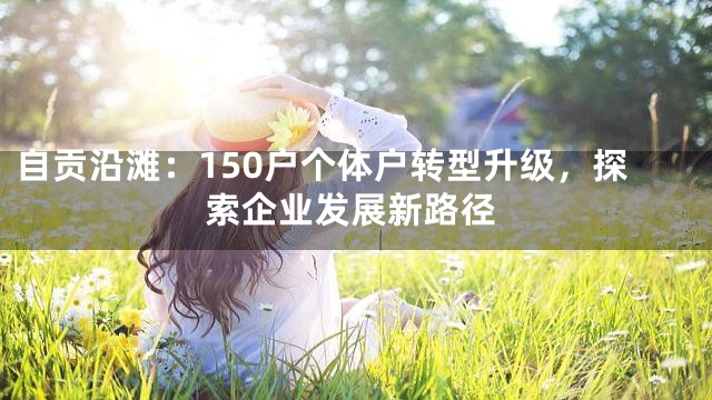 自贡沿滩：150户个体户转型升级，探索企业发展新路径