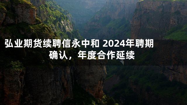 弘业期货续聘信永中和 2024年聘期确认，年度合作延续