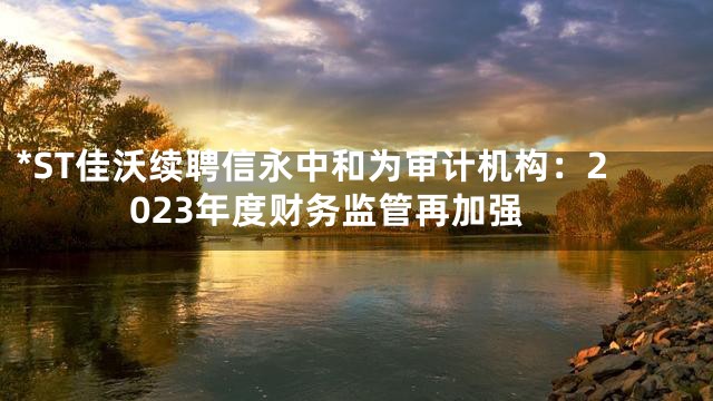 *ST佳沃续聘信永中和为审计机构：2023年度财务监管再加强