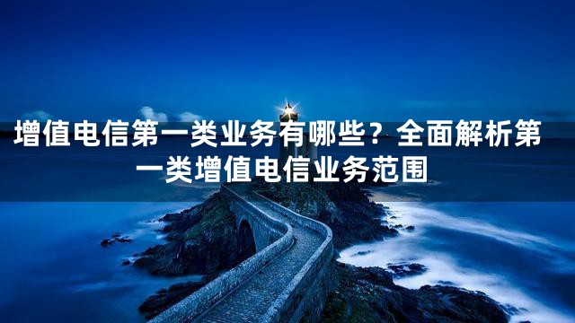增值电信第一类业务有哪些？全面解析第一类增值电信业务范围