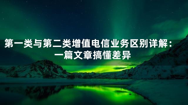 第一类与第二类增值电信业务区别详解：一篇文章搞懂差异