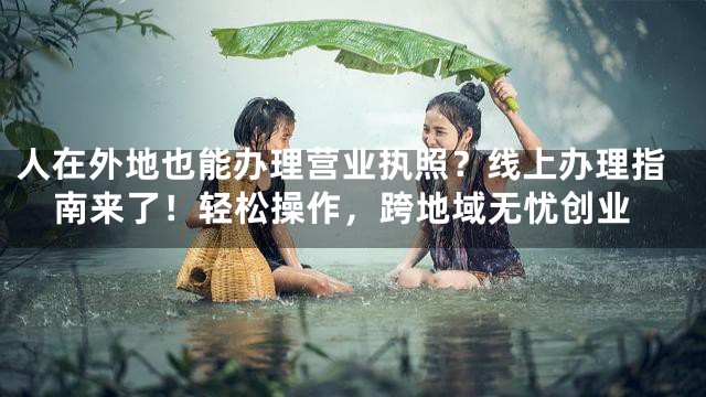 人在外地也能办理营业执照？线上办理指南来了！轻松操作，跨地域无忧创业