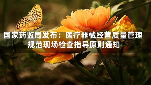 国家药监局发布：医疗器械经营质量管理规范现场检查指导原则通知