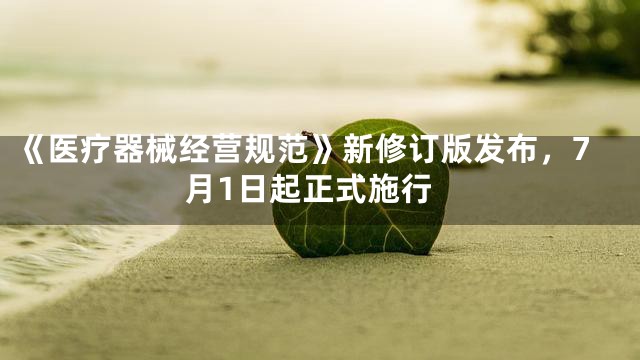 《医疗器械经营规范》新修订版发布，7月1日起正式施行
