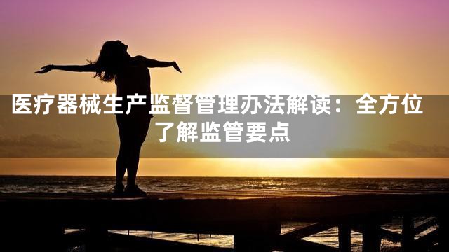 医疗器械生产监督管理办法解读：全方位了解监管要点