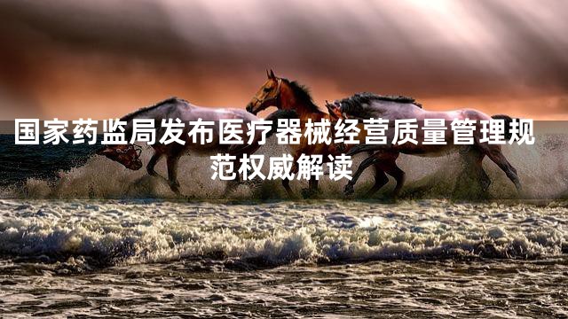 国家药监局发布医疗器械经营质量管理规范权威解读