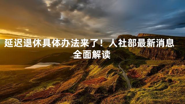 延迟退休具体办法来了！人社部最新消息全面解读