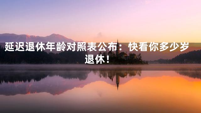 延迟退休年龄对照表公布：快看你多少岁退休！