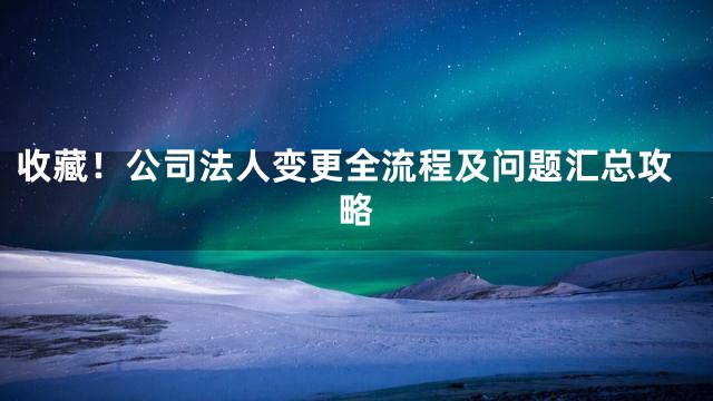 收藏！公司法人变更全流程及问题汇总攻略