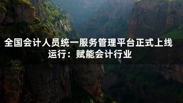 全国会计人员统一服务管理平台正式上线运行：赋能会计行业