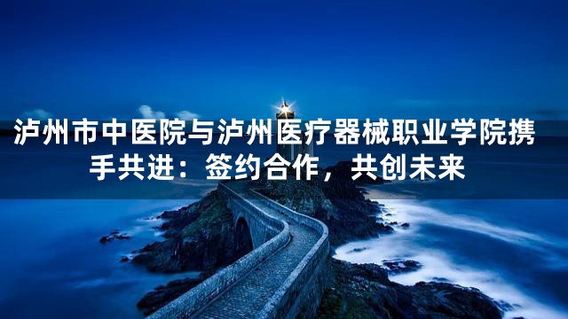 泸州市中医院与泸州医疗器械职业学院携手共进：签约合作，共创未来
