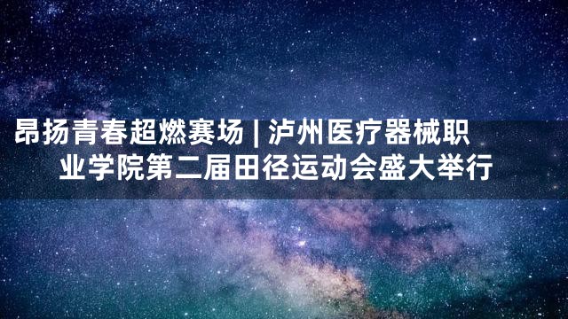 昂扬青春超燃赛场 | 泸州医疗器械职业学院第二届田径运动会盛大举行