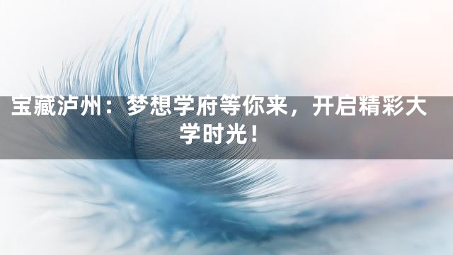 宝藏泸州：梦想学府等你来，开启精彩大学时光！