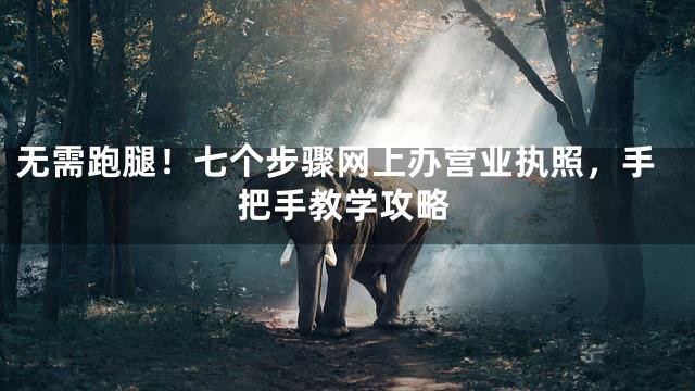无需跑腿！七个步骤网上办营业执照，手把手教学攻略
