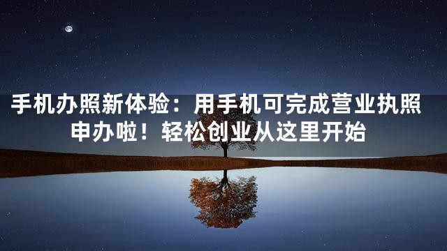 手机办照新体验：用手机可完成营业执照申办啦！轻松创业从这里开始