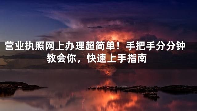 营业执照网上办理超简单！手把手分分钟教会你，快速上手指南