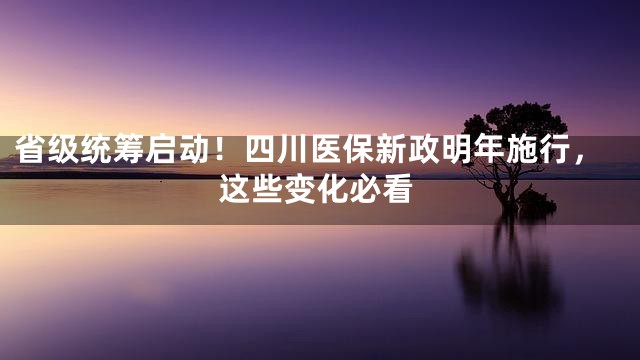 省级统筹启动！四川医保新政明年施行，这些变化必看