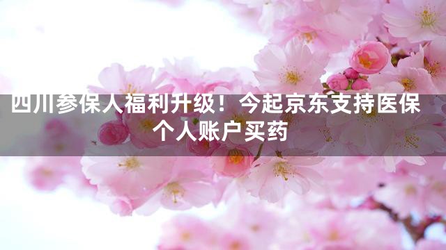 四川参保人福利升级！今起京东支持医保个人账户买药