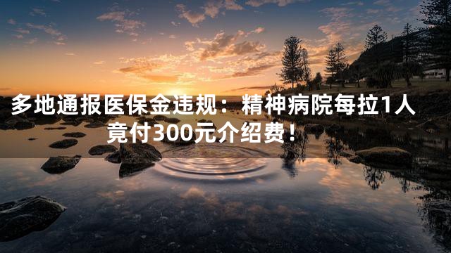 多地通报医保金违规：精神病院每拉1人竟付300元介绍费！