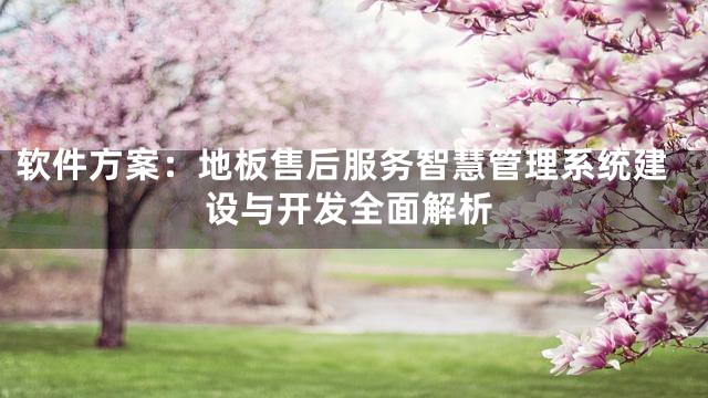 软件方案：地板售后服务智慧管理系统建设与开发全面解析