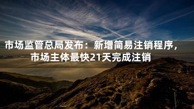 市场监管总局发布：新增简易注销程序，市场主体最快21天完成注销