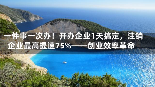 一件事一次办！开办企业1天搞定，注销企业最高提速75%——创业效率革命