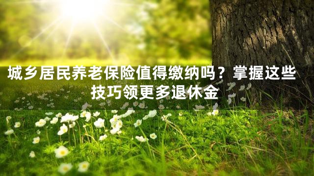 城乡居民养老保险值得缴纳吗？掌握这些技巧领更多退休金