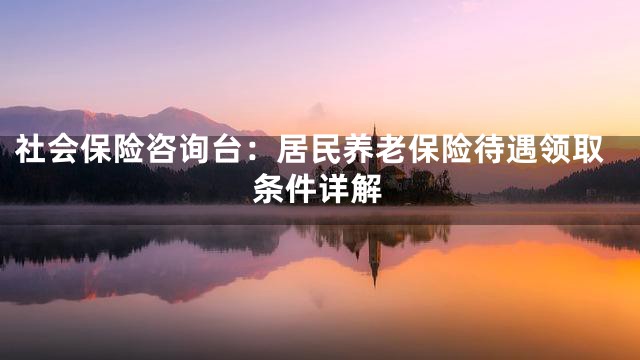 社会保险咨询台：居民养老保险待遇领取条件详解
