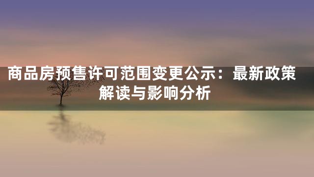 商品房预售许可范围变更公示：最新政策解读与影响分析