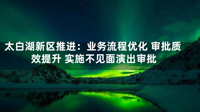 太白湖新区推进：业务流程优化 审批质效提升 实施不见面演出审批