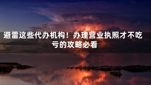避雷这些代办机构！办理营业执照才不吃亏的攻略必看