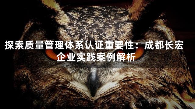 探索质量管理体系认证重要性：成都长宏企业实践案例解析