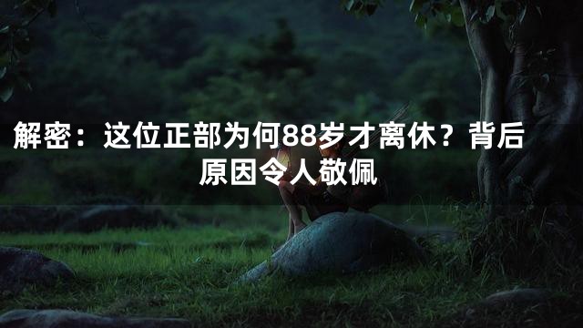 解密：这位正部为何88岁才离休？背后原因令人敬佩