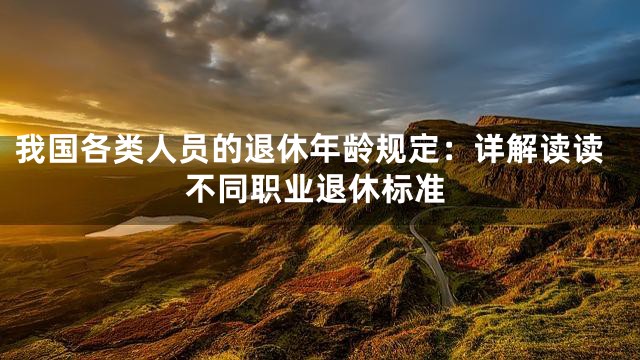 我国各类人员的退休年龄规定：详解读读不同职业退休标准