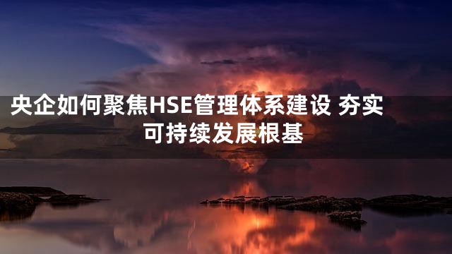 央企如何聚焦HSE管理体系建设 夯实可持续发展根基