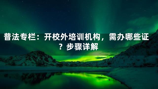 普法专栏：开校外培训机构，需办哪些证？步骤详解