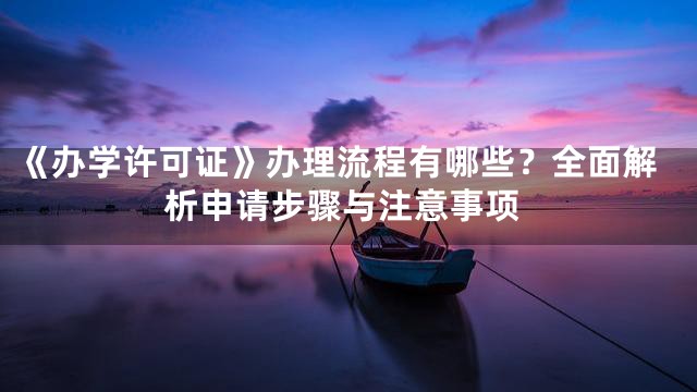 《办学许可证》办理流程有哪些？全面解析申请步骤与注意事项