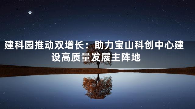 建科园推动双增长：助力宝山科创中心建设高质量发展主阵地