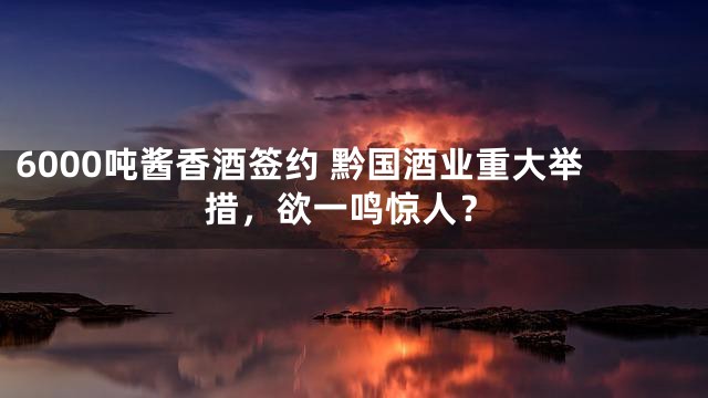 6000吨酱香酒签约 黔国酒业重大举措，欲一鸣惊人？