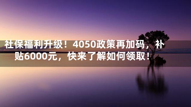 社保福利升级！4050政策再加码，补贴6000元，快来了解如何领取！