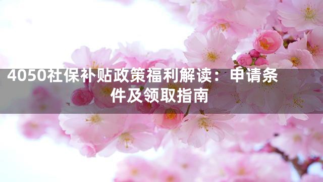 4050社保补贴政策福利解读：申请条件及领取指南