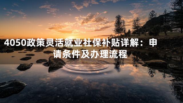 4050政策灵活就业社保补贴详解：申请条件及办理流程