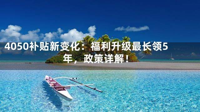 4050补贴新变化：福利升级最长领5年，政策详解！