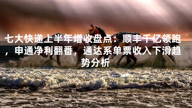 七大快递上半年增收盘点：顺丰千亿领跑，申通净利翻番，通达系单票收入下滑趋势分析