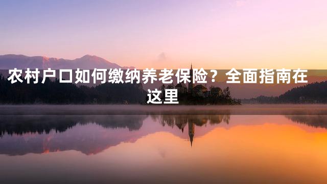 农村户口如何缴纳养老保险？全面指南在这里