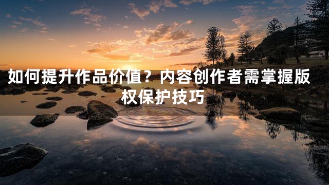 如何提升作品价值？内容创作者需掌握版权保护技巧